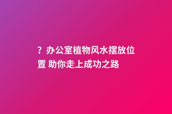 ？办公室植物风水摆放位置 助你走上成功之路